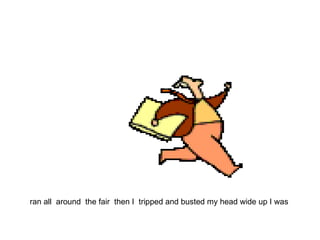 ran all  around  the fair  then I  tripped and busted my head wide up I was  