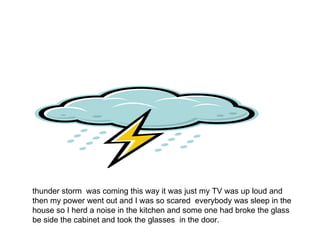 thunder storm  was coming this way it was just my TV was up loud and then my power went out and I was so scared  everybody was sleep in the house so I herd a noise in the kitchen and some one had broke the glass be side the cabinet and took the glasses  in the door. 