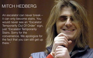 MITCH HEDBERG
An escalator can never break –
it can only become stairs. You
would never see an “Escalator
Temporarily Out Of Order” sign,
just “Escalator Temporarily
Stairs. Sorry for the
convenience. We apologize for
the fact that you can still get up
there.”
 