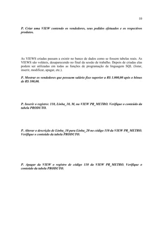 10
P. Criar uma VIEW contendo os vendedores, seus pedidos efetuados e os respectivos
produtos.
As VIEWS criadas passam a existir no banco de dados como se fossem tabelas reais. As
VIEWS são voláteis, desaparecendo no final da sessão de trabalho. Depois de criadas elas
podem ser utilizadas em todas as funções de programação da linguagem SQL (listar,
inserir, modificar, apagar, etc.).
P. Mostrar os vendedores que possuem salário fixo superior a R$ 1.000,00 após o bônus
de R$ 100,00.
P. Inserir o registro: 110, Linha_10, M, na VIEW PR_METRO. Verifique o conteúdo da
tabela PRODUTO.
P. Alterar o descrição de Linha_10 para Linha_20 no código 110 da VIEW PR_METRO.
Verifique o conteúdo da tabela PRODUTO.
P. Apagar da VIEW o registro de código 110 da VIEW PR_METRO. Verifique o
conteúdo da tabela PRODUTO.
 