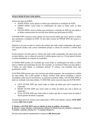 12
MAIS EXERCÍCIOS COM JOINS
Temos três tipos de JOINS:
• INNER JOINS: inclui apenas as linhas que satisfazem as condições de JOIN;
• CROSS JOINS: inclui todas as combinações de todas as linhas entre as duas
tabelas;
• OUTER JOINS: inclui as linhas que satisfazem a condição de JOIN de uma tabela e
as linhas remanescentes de uma das duas tabelas que participam do JOIN.
O INNER JOIN conecta as duas tabelas em uma terceira tabela que inclui apenas as linhas
que satisfazem a condição de JOIN. Os dois tipos comuns de INNER JOIN são equijoin e
join natural.
Equijoin é um join no qual os valores das colunas que estão sendo comparados são iguais.
Um equijoin produz uma coluna redundante porque a coluna de conexão é exibida duas
vezes.
O join natural é um pelo qual os valores que estão sendo comparados são iguais para uma
ou mais tabelas, mas a coluna de conexão é exibida apenas uma vez. O join natural elimina
a coluna redundante no conjunto de resultados.
O CROSS JOIN produz um resultado que inclui todas as combinações de todas as linhas
entre as tabelas que participam do join. Por exemplo, se existirem 8 linhas em uma tabela e
9 linhas em outra tabela, os resultados incluem 72 colunas. Um resultado deste tipo
geralmente é inútil.
O OUTER JOIN permite que você restrinja uma tabela enquanto, não restrinjimos as linhas
da outra tabela. Isto é últil quando se deseja verificar onde chaves primárias e chaves
secundárias estão fora de sincronismo, ou possuem membros órfãos. Um OUTER JOIN só
pode ser realizado entre duas tabelas. O ANSI SQL inclui estes três tipos de OUTER JOIN:
• LEFT OUTER JOIN que inclui todas as linhas da tabela que está à esquerda na
expressão;
• RIGHT OUTER JOIN que inclui todas as linhas da tabela que está à direita na
expressão;
• FULL OUTER JOIN que inclui todas as linhas que não se casam tanto da tabela à
direita quanto da tabela à esquerda.
Existem duas possíveis sintaxes para representar o JOIN entre tabelas: sintaxe ANSI JOIN
e sintaxe SQL Server join.
P. Realize o OUTER JOIN entre as tabelas de item de pedido e de produto.
R. SELECT I.NUM_PEDIDO, P.DESCRICAO_PRODUTO FROM ITEM_DO_PEDIDO I, PRODUTO
P WHERE I.CODIGO_PRODUTO =* P.CODIGO.PRODUTO
No caso acima estamos representando a sintaxe do SQL Server join.
 