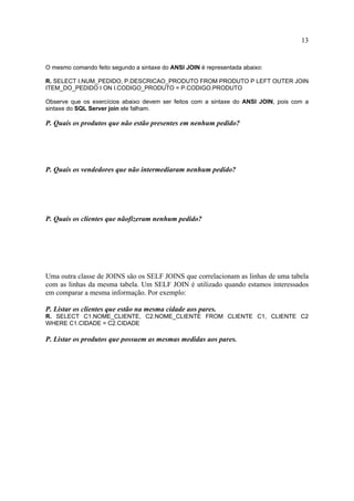 13
O mesmo comando feito segundo a sintaxe do ANSI JOIN é representada abaixo:
R. SELECT I.NUM_PEDIDO, P.DESCRICAO_PRODUTO FROM PRODUTO P LEFT OUTER JOIN
ITEM_DO_PEDIDO I ON I.CODIGO_PRODUTO = P.CODIGO.PRODUTO
Observe que os exercícios abaixo devem ser feitos com a sintaxe do ANSI JOIN, pois com a
sintaxe do SQL Server join ele falham.
P. Quais os produtos que não estão presentes em nenhum pedido?
P. Quais os vendedores que não intermediaram nenhum pedido?
P. Quais os clientes que nãofizeram nenhum pedido?
Uma outra classe de JOINS são os SELF JOINS que correlacionam as linhas de uma tabela
com as linhas da mesma tabela. Um SELF JOIN é utilizado quando estamos interessados
em comparar a mesma informação. Por exemplo:
P. Listar os clientes que estão na mesma cidade aos pares.
R. SELECT C1.NOME_CLIENTE, C2.NOME_CLIENTE FROM CLIENTE C1, CLIENTE C2
WHERE C1.CIDADE = C2.CIDADE
P. Listar os produtos que possuem as mesmas medidas aos pares.
 