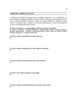 14
SUBQUERY CORRELACIONADA
A maioria das subqueries anteriores eram executadas apenas uma vez, e substituindo-se o
valor resultante na cláusula WHERE da query externa. A subquery correlacionada é uma na
qual a cláusula WHERE referencia a tabela na cláusula FROM da cláusula da query
externa. Isto significa que a subquery é executada repetidamente, uma para cada linha que
possa ser selecionada pela query externa.
P. Listar os produtos e suas quantidades máximas presentes nos pedidos.
R. SELECT DISTINCT I.CODIGO_PRODUTO, I.QUANTIDADE FROM ITEM_DO_PEDIDO I
WHERE QUANTIDADE = (SELECT MAX(QUANTIDADE) FROM ITEM_DO_PEDIDO WHERE
CODIGO_PRODUTO = I.CODIGO_PRODUTO)
P. Listar o número de pedidos que cada cliente fez..
R.
P. Listar o número de pedidos que cada vendedor cadastrou..
R.
P. Listar o total de entrada previsto para cada vendedor.
R.
P. Listar o valor total associado a cada pedido.
R.
P. Listar o total de entrada de dinheiro associado a cada cliente.
R.
 