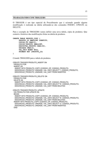 15
TRABALHANDO COM TRIGGERS
O TRIGGER é um tipo especial de Procedimento que é acionado quando alguma
modificação é realizada na tabela utilizando-se dos comandos INSERT, UPDATE ou
DELETE.
Para o exemplo de TRIGGERS vamos definir uma nova tabela, cópia de produtos. Que
conterá o histórico das modificações feitas na tabela de produtos.
CREATE TABLE PRODUTO_COPY (
PRODUTO_ID SMALLINT IDENTITY,
CODIGO_OP CHAR(1),
CODIGO_PRODUTO SMALLINT,
DESCRICAO_PRODUTO CHAR(30),
UNIDADE CHAR(3),
VAL_UNIT MONEY NULL,
PRIMARY KEY (PRODUTO_ID)
)
Criando TRIGGERS para a tabela de produtos.
CREATE TRIGGER PRODUTO_INSERT ON
PRODUTO FOR
INSERT AS
INSERT INTO PRODUTO_COPY (CODIGO_OP, CODIGO_PRODUTO,
DESCRICAO_PRODUTO, UNIDADE, VAL_UNIT) SELECT 'I', CODIGO_PRODUTO,
DESCRICAO_PRODUTO, UNIDADE, VAL_UNIT FROM INSERTED
CREATE TRIGGER PRODUTO_DELETE ON
PRODUTO FOR
DELETE AS
INSERT INTO PRODUTO_COPY (CODIGO_OP, CODIGO_PRODUTO,
DESCRICAO_PRODUTO, UNIDADE, VAL_UNIT) SELECT 'D', CODIGO_PRODUTO,
DESCRICAO_PRODUTO, UNIDADE, VAL_UNIT FROM DELETED
CREATE TRIGGER PRODUTO_UPDATE
ON PRODUTO FOR UPDATE AS
BEGIN
INSERT INTO PRODUTO_COPY (CODIGO_OP, CODIGO_PRODUTO,
DESCRICAO_PRODUTO, UNIDADE, VAL_UNIT) SELECT 'D', CODIGO_PRODUTO,
DESCRICAO_PRODUTO, UNIDADE, VAL_UNIT FROM DELETED
INSERT INTO PRODUTO_COPY (CODIGO_OP, CODIGO_PRODUTO,
DESCRICAO_PRODUTO, UNIDADE, VAL_UNIT) SELECT 'U', CODIGO_PRODUTO,
DESCRICAO_PRODUTO, UNIDADE, VAL_UNIT FROM INSERTED
END
 