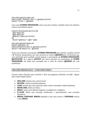 17
DECLARE @SAIDA2 SMALLINT
EXEC COUNT_PEDIDOS_VEN1 11, @SAIDA2 OUTPUT
SELECT 'TOTAL = ', @SAIDA2
Uma outra STORED PROCEDURE, neste caso para calcular o produto entre dois números
inteiros está definida abaixo:
CREATE PROCEDURE MATHTUTOR
@M1 SMALLINT,
@M2 SMALLINT,
@RESULT SMALLINT OUTPUT
AS
SELECT @RESULT = @M1 * @M2
DECLARE @GUESS SMALLINT
SELECT @GUESS = 50
EXECUTE MATHTUTOR 5, 6, @GUESS OUTPUT
SELECT 'THE RESULT IS: ', @GUESS
Neste caso estaremos executando a STORED PROCEDURE para calcular o produto entre 5
e 6. Primeiro armazenamos um valor incorreto na variável @GUESS para verificarmos que
será substituído pelo resultado correto durante o acionamento da STORED PROCEDURE
MATHTUTOR. Se a palavra OUTPUT não estiver presente no acionamento da STORE
PROCEDURE, ela ainda será executada mas o valor da variável @GUESS não será
modificado.
CRIANDO PROGRAMAS – COMANDO WHILE
Existem várias cláusulas para controlar o fluxo de programas definidos em SQL. Alguns
deles estão listados abaixo:
• DECLARE: declara uma variável local;
• RETURN: retorna incondicionalmente;
• CASE: permite que uma expressão tenha valores retornados condicionalmente;
• BEGIN..END; define um bloco;
• WHILE: repete uma cláusula enquanto a condição for verdadeira;
• IF..ELSE: define uma execução condicional, e opcionalmente, uma execução
alternativa;
• BREAK..CONTINUE: BREAK abandona o laço mais interno e CONTINUE reinicia
o laço WHILE.
 
