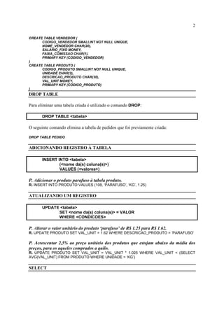 2
CREATE TABLE VENDEDOR (
CODIGO_VENDEDOR SMALLINT NOT NULL UNIQUE,
NOME_VENDEDOR CHAR(20),
SALARIO_FIXO MONEY,
FAIXA_COMISSAO CHAR(1),
PRIMARY KEY (CODIGO_VENDEDOR)
)
CREATE TABLE PRODUTO (
CODIGO_PRODUTO SMALLINT NOT NULL UNIQUE,
UNIDADE CHAR(3),
DESCRICAO_PRODUTO CHAR(30),
VAL_UNIT MONEY,
PRIMARY KEY (CODIGO_PRODUTO)
)
DROP TABLE
Para eliminar uma tabela criada é utilizado o comando DROP:
DROP TABLE <tabela>
O seguinte comando elimina a tabela de pedidos que foi previamente criada:
DROP TABLE PEDIDO
ADICIONANDO REGISTRO À TABELA
INSERT INTO <tabela>
(<nome da(s) coluna(s)>)
VALUES (<valores>)
P. Adicionar o produto parafuso à tabela produto.
R. INSERT INTO PRODUTO VALUES (108, ‘PARAFUSO’, ‘KG’, 1.25)
ATUALIZANDO UM REGISTRO
UPDATE <tabela>
SET <nome da(s) coluna(s)> = VALOR
WHERE <CONDICOES>
P. Alterar o valor unitário do produto ‘parafuso’ de R$ 1.25 para R$ 1.62.
R. UPDATE PRODUTO SET VAL_UNIT = 1.62 WHERE DESCRICAO_PRODUTO = ‘PARAFUSO’
P. Acrescentar 2,5% ao preço unitário dos produtos que estejam abaixo da média dos
preços, para os aqueles comprados a quilo.
R. UPDATE PRODUTO SET VAL_UNIT = VAL_UNIT * 1.025 WHERE VAL_UNIT < (SELECT
AVG(VAL_UNIT) FROM PRODUTO WHERE UNIDADE = ‘KG’)
SELECT
 