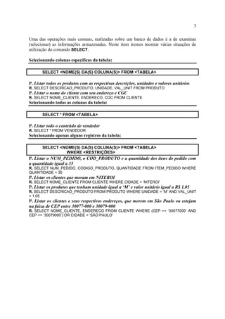 3
Uma das operações mais comuns, realizadas sobre um banco de dados é a de examinar
(selecionar) as informações armazenadas. Neste item iremos mostrar várias situações de
utilização do comando SELECT.
Selecionando colunas específicas da tabela:
SELECT <NOME(S) DA(S) COLUNA(S)> FROM <TABELA>
P. Listar todos os produtos com as respectivas descrições, unidades e valores unitários
R. SELECT DESCRICAO_PRODUTO, UNIDADE, VAL_UNIT FROM PRODUTO
P. Listar o nome do cliente com seu endereço e CGC
R. SELECT NOME_CLIENTE, ENDERECO, CGC FROM CLIENTE
Selecionando todas as colunas da tabela:
SELECT * FROM <TABELA>
P. Listar todo o conteúdo de vendedor
R. SELECT * FROM VENDEDOR
Selecionando apenas alguns registros da tabela:
SELECT <NOME(S) DA(S) COLUNA(S)> FROM <TABELA>
WHERE <RESTRIÇÕES>
P. Listar o NUM_PEDIDO, o COD_PRODUTO e a quantidade dos itens do pedido com
a quantidade igual a 35
R. SELECT NUM_PEDIDO, CODIGO_PRODUTO, QUANTIDADE FROM ITEM_PEDIDO WHERE
QUANTIDADE = 35
P. Listar os clientes que moram em NITEROI
R. SELECT NOME_CLIENTE FROM CLIENTE WHERE CIDADE = ‘NITEROI’
P. Listar os produtos que tenham unidade igual a ‘M’ e valor unitário igual a R$ 1,05
R. SELECT DESCRICAO_PRODUTO FROM PRODUTO WHERE UNIDADE = ‘M’ AND VAL_UNIT
= 1.05
P. Listar os clientes e seus respectivos endereços, que morem em São Paulo ou estejam
na faixa de CEP entre 30077-000 e 30079-000
R. SELECT NOME_CLIENTE, ENDERECO FROM CLIENTE WHERE (CEP >= ‘30077000’ AND
CEP <= ‘30079000’) OR CIDADE = ‘SÃO PAULO’
 