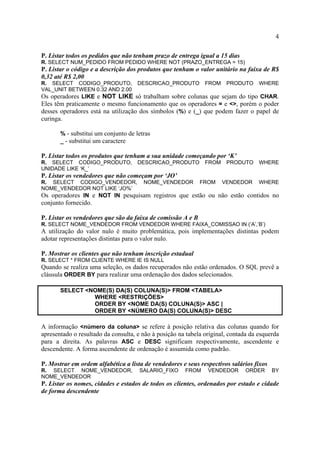 4
P. Listar todos os pedidos que não tenham prazo de entrega igual a 15 dias
R. SELECT NUM_PEDIDO FROM PEDIDO WHERE NOT (PRAZO_ENTREGA = 15)
P. Listar o código e a descrição dos produtos que tenham o valor unitário na faixa de R$
0,32 até R$ 2,00
R. SELECT CODIGO_PRODUTO, DESCRICAO_PRODUTO FROM PRODUTO WHERE
VAL_UNIT BETWEEN 0.32 AND 2.00
Os operadores LIKE e NOT LIKE só trabalham sobre colunas que sejam do tipo CHAR.
Eles têm praticamente o mesmo funcionamento que os operadores = e <>, porém o poder
desses operadores está na utilização dos símbolos (%) e (_) que podem fazer o papel de
curinga.
% - substitui um conjunto de letras
_ - substitui um caractere
P. Listar todos os produtos que tenham a sua unidade começando por ‘K’
R. SELECT CODIGO_PRODUTO, DESCRICAO_PRODUTO FROM PRODUTO WHERE
UNIDADE LIKE ‘K_’
P. Listar os vendedores que não começam por ‘JO’
R. SELECT CODIGO_VENDEDOR, NOME_VENDEDOR FROM VENDEDOR WHERE
NOME_VENDEDOR NOT LIKE ‘JO%’
Os operadores IN e NOT IN pesquisam registros que estão ou não estão contidos no
conjunto fornecido.
P. Listar os vendedores que são da faixa de comissão A e B
R. SELECT NOME_VENDEDOR FROM VENDEDOR WHERE FAIXA_COMISSAO IN (‘A’,’B’)
A utilização do valor nulo é muito problemática, pois implementações distintas podem
adotar representações distintas para o valor nulo.
P. Mostrar os clientes que não tenham inscrição estadual
R. SELECT * FROM CLIENTE WHERE IE IS NULL
Quando se realiza uma seleção, os dados recuperados não estão ordenados. O SQL prevê a
cláusula ORDER BY para realizar uma ordenação dos dados selecionados.
SELECT <NOME(S) DA(S) COLUNA(S)> FROM <TABELA>
WHERE <RESTRIÇÕES>
ORDER BY <NOME DA(S) COLUNA(S)> ASC |
ORDER BY <NÚMERO DA(S) COLUNA(S)> DESC
A informação <número da coluna> se refere à posição relativa das colunas quando for
apresentado o resultado da consulta, e não à posição na tabela original, contada da esquerda
para a direita. As palavras ASC e DESC significam respectivamente, ascendente e
descendente. A forma ascendente de ordenação é assumida como padrão.
P. Mostrar em ordem alfabética a lista de vendedores e seus respectivos salários fixos
R. SELECT NOME_VENDEDOR, SALARIO_FIXO FROM VENDEDOR ORDER BY
NOME_VENDEDOR
P. Listar os nomes, cidades e estados de todos os clientes, ordenados por estado e cidade
de forma descendente
 