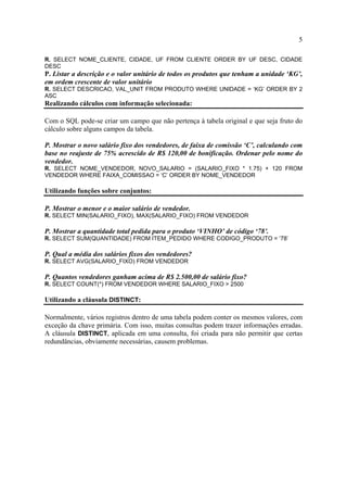 5
R. SELECT NOME_CLIENTE, CIDADE, UF FROM CLIENTE ORDER BY UF DESC, CIDADE
DESC
P. Listar a descrição e o valor unitário de todos os produtos que tenham a unidade ‘KG’,
em ordem crescente de valor unitário
R. SELECT DESCRICAO, VAL_UNIT FROM PRODUTO WHERE UNIDADE = ‘KG’ ORDER BY 2
ASC
Realizando cálculos com informação selecionada:
Com o SQL pode-se criar um campo que não pertença à tabela original e que seja fruto do
cálculo sobre alguns campos da tabela.
P. Mostrar o novo salário fixo dos vendedores, de faixa de comissão ‘C’, calculando com
base no reajuste de 75% acrescido de R$ 120,00 de bonificação. Ordenar pelo nome do
vendedor.
R. SELECT NOME_VENDEDOR, NOVO_SALARIO = (SALARIO_FIXO * 1.75) + 120 FROM
VENDEDOR WHERE FAIXA_COMISSAO = ‘C’ ORDER BY NOME_VENDEDOR
Utilizando funções sobre conjuntos:
P. Mostrar o menor e o maior salário de vendedor.
R. SELECT MIN(SALARIO_FIXO), MAX(SALARIO_FIXO) FROM VENDEDOR
P. Mostrar a quantidade total pedida para o produto ‘VINHO’ de código ‘78’.
R. SELECT SUM(QUANTIDADE) FROM ITEM_PEDIDO WHERE CODIGO_PRODUTO = ‘78’
P. Qual a média dos salários fixos dos vendedores?
R. SELECT AVG(SALARIO_FIXO) FROM VENDEDOR
P. Quantos vendedores ganham acima de R$ 2.500,00 de salário fixo?
R. SELECT COUNT(*) FROM VENDEDOR WHERE SALARIO_FIXO > 2500
Utilizando a cláusula DISTINCT:
Normalmente, vários registros dentro de uma tabela podem conter os mesmos valores, com
exceção da chave primária. Com isso, muitas consultas podem trazer informações erradas.
A cláusula DISTINCT, aplicada em uma consulta, foi criada para não permitir que certas
redundâncias, obviamente necessárias, causem problemas.
 