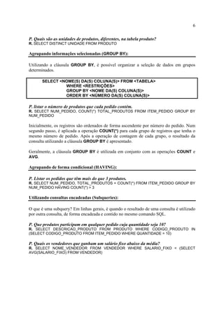 6
P. Quais são as unidades de produtos, diferentes, na tabela produto?
R. SELECT DISTINCT UNIDADE FROM PRODUTO
Agrupando informações selecionadas (GROUP BY):
Utilizando a cláusula GROUP BY, é possível organizar a seleção de dados em grupos
determinados.
SELECT <NOME(S) DA(S) COLUNA(S)> FROM <TABELA>
WHERE <RESTRIÇÕES>
GROUP BY <NOME DA(S) COLUNA(S)>
ORDER BY <NÚMERO DA(S) COLUNA(S)>
P. listar o número de produtos que cada pedido contém.
R. SELECT NUM_PEDIDO, COUNT(*) TOTAL_PRODUTOS FROM ITEM_PEDIDO GROUP BY
NUM_PEDIDO
Inicialmente, os registros são ordenados de forma ascendente por número do pedido. Num
segundo passo, é aplicada a operação COUNT(*) para cada grupo de registros que tenha o
mesmo número de pedido. Após a operação de contagem de cada grupo, o resultado da
consulta utilizando a cláusula GROUP BY é apresentado.
Geralmente, a cláusula GROUP BY é utilizada em conjunto com as operações COUNT e
AVG.
Agrupando de forma condicional (HAVING):
P. Listar os pedidos que têm mais do que 3 produtos.
R. SELECT NUM_PEDIDO, TOTAL_PRODUTOS = COUNT(*) FROM ITEM_PEDIDO GROUP BY
NUM_PEDIDO HAVING COUNT(*) > 3
Utilizando consultas encadeadas (Subqueries):
O que é uma subquery? Em linhas gerais, é quando o resultado de uma consulta é utilizado
por outra consulta, de forma encadeada e contido no mesmo comando SQL.
P. Que produtos participam em qualquer pedido cuja quantidade seja 10?
R. SELECT DESCRICAO_PRODUTO FROM PRODUTO WHERE CODIGO_PRODUTO IN
(SELECT CODIGO_PRODUTO FROM ITEM_PEDIDO WHERE QUANTIDADE = 10)
P. Quais os vendedores que ganham um salário fixo abaixo da média?
R. SELECT NOME_VENDEDOR FROM VENDEDOR WHERE SALARIO_FIXO < (SELECT
AVG(SALARIO_FIXO) FROM VENDEDOR)
 