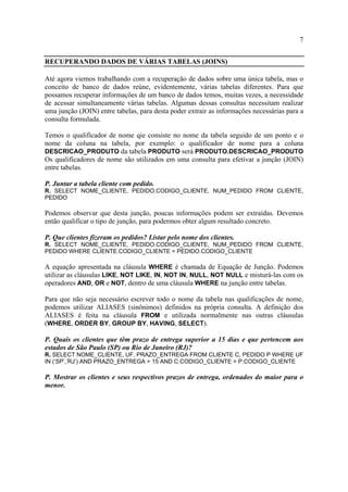 7
RECUPERANDO DADOS DE VÁRIAS TABELAS (JOINS)
Até agora viemos trabalhando com a recuperação de dados sobre uma única tabela, mas o
conceito de banco de dados reúne, evidentemente, várias tabelas diferentes. Para que
possamos recuperar informações de um banco de dados temos, muitas vezes, a necessidade
de acessar simultaneamente várias tabelas. Algumas dessas consultas necessitam realizar
uma junção (JOIN) entre tabelas, para desta poder extrair as informações necessárias para a
consulta formulada.
Temos o qualificador de nome qie consiste no nome da tabela seguido de um ponto e o
nome da coluna na tabela, por exemplo: o qualificador de nome para a coluna
DESCRICAO_PRODUTO da tabela PRODUTO será PRODUTO.DESCRICAO_PRODUTO
Os qualificadores de nome são utilizados em uma consulta para efetivar a junção (JOIN)
entre tabelas.
P. Juntar a tabela cliente com pedido.
R. SELECT NOME_CLIENTE, PEDIDO.CODIGO_CLIENTE, NUM_PEDIDO FROM CLIENTE,
PEDIDO
Podemos observar que desta junção, poucas informações podem ser extraídas. Devemos
então qualificar o tipo de junção, para podermos obter algum resultado concreto.
P. Que clientes fizeram os pedidos? Listar pelo nome dos clientes.
R. SELECT NOME_CLIENTE, PEDIDO.CODIGO_CLIENTE, NUM_PEDIDO FROM CLIENTE,
PEDIDO WHERE CLIENTE.CODIGO_CLIENTE = PEDIDO.CODIGO_CLIENTE
A equação apresentada na cláusula WHERE é chamada de Equação de Junção. Podemos
utilizar as cláusulas LIKE, NOT LIKE, IN, NOT IN, NULL, NOT NULL e misturá-las com os
operadores AND, OR e NOT, dentro de uma cláusula WHERE na junção entre tabelas.
Para que não seja necessário escrever todo o nome da tabela nas qualificações de nome,
podemos utilizar ALIASES (sinônimos) definidos na própria consulta. A definição dos
ALIASES é feita na cláusula FROM e utilizada normalmente nas outras cláusulas
(WHERE, ORDER BY, GROUP BY, HAVING, SELECT).
P. Quais os clientes que têm prazo de entrega superior a 15 dias e que pertencem aos
estados de São Paulo (SP) ou Rio de Janeiro (RJ)?
R. SELECT NOME_CLIENTE, UF, PRAZO_ENTREGA FROM CLIENTE C, PEDIDO P WHERE UF
IN (‘SP’,’RJ’) AND PRAZO_ENTREGA > 15 AND C.CODIGO_CLIENTE = P.CODIGO_CLIENTE
P. Mostrar os clientes e seus respectivos prazos de entrega, ordenados do maior para o
menor.
 