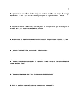 8
P. Apresentar os vendedores (ordenados) que emitiram pedidos com prazos de entrega
superiores a 15 dias e que tenham salários fixos igual ou superiores a R$ 1.000,00.
P. Mostre os clientes (ordenados) que têm prazo de entrega maior que 15 dias para o
produto ‘QUEIJO’ e que sejam do Rio de Janeiro.
P. Mostre todos os vendedores que venderam chocolate em quantidade superior a 10 Kg.
P. Quantos clientes fizeram pedido com o vendedor João?
P. Quantos clientes da cidade do Rio de Janeiro, e Niterói tiveram os seus pedidos tirados
com o vendedor João?
P. Quais os produtos que não estão presentes em nenhum pedido?
P Quais os vendedores que só venderam produtos por grama (‘G’)?
 