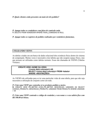 9
P. Quais clientes estão presentes em mais de três pedidos?
P. Apagar todos os vendedores com faixa de comissão nula.
R. DELETE FROM VENDEDOR WHERE FAIXA_COMISSAO IS NULL
P. Apagar todos os registros de pedidos realizados por vendedores fantasmas.
UTILIZANDO VIEWS
As tabelas criadas em um banco de dados relacional têm existência física dentro do sistema
de computação. Muitas vezes é necessário criar tabelas que não ocupem espaço físico, mas
que possam ser utilizadas como tabelas normais. Essas são chamadas de VIEWS (Tabelas
Virtuais).
CREATE VIEW <NOME DA VIEW>
(<nome da(s) coluna(s)>) AS
SELECT <nome da(s) coluna(s)> FROM <tabela>
WHERE <RESTRIÇÕES>
As VIEWS são utilizadas para se ter uma particular visão de uma tabela, para que não seja
necessária a utilização do conjunto como um todo.
P. Criar uma VIEW que contenha só os produtos pedidos a metro.
R. CREATE VIEW PR_METRO (COD_PR_METRO, DESCRICAO, UNIDADE) AS SELECT
CODIGO_PRODUTO, DESCRICAO_PRODUTO, UNIDADE FROM PRODUTO WHERE UNIDADE
= ‘M’
P. Criar uma VIEW contendo o código do vendedor, o seu nome e o seu salário fixo com
R$ 100.00 de bônus.
 