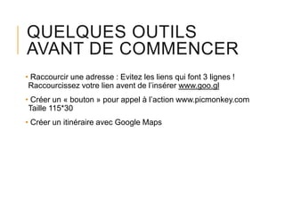 QUELQUES OUTILS
AVANT DE COMMENCER
• Raccourcir une adresse : Evitez les liens qui font 3 lignes !
Raccourcissez votre lien avent de l’insérer www.goo.gl
• Créer un « bouton » pour appel à l’action www.picmonkey.com
Taille 115*30
• Créer un itinéraire avec Google Maps

 