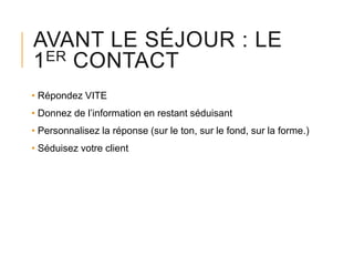 AVANT LE SÉJOUR : LE
1ER CONTACT
• Répondez VITE
• Donnez de l’information en restant séduisant
• Personnalisez la réponse (sur le ton, sur le fond, sur la forme.)
• Séduisez votre client

 