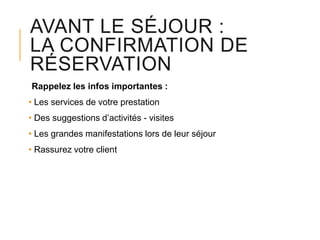 AVANT LE SÉJOUR :
LA CONFIRMATION DE
RÉSERVATION
Rappelez les infos importantes :
• Les services de votre prestation
• Des suggestions d’activités - visites
• Les grandes manifestations lors de leur séjour
• Rassurez votre client

 
