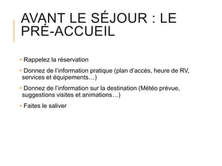 AVANT LE SÉJOUR : LE
PRÉ-ACCUEIL
• Rappelez la réservation
• Donnez de l’information pratique (plan d’accès, heure de RV,
services et équipements…)
• Donnez de l’information sur la destination (Météo prévue,
suggestions visites et animations…)
• Faites le saliver

 