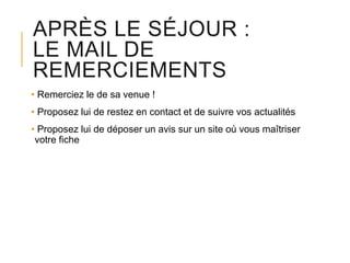 APRÈS LE SÉJOUR :
LE MAIL DE
REMERCIEMENTS
• Remerciez le de sa venue !
• Proposez lui de restez en contact et de suivre vos actualités
• Proposez lui de déposer un avis sur un site où vous maîtriser
votre fiche

 