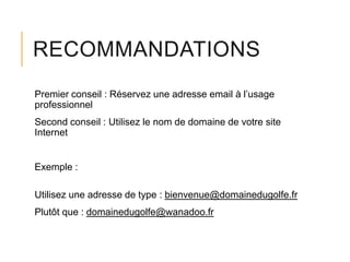 RECOMMANDATIONS
Premier conseil : Réservez une adresse email à l’usage
professionnel
Second conseil : Utilisez le nom de domaine de votre site
Internet

Exemple :
Utilisez une adresse de type : bienvenue@domainedugolfe.fr

Plutôt que : domainedugolfe@wanadoo.fr

 
