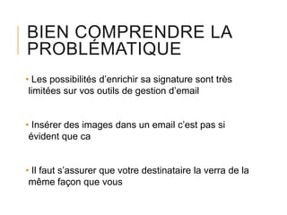 BIEN COMPRENDRE LA
PROBLÉMATIQUE
• Les possibilités d’enrichir sa signature sont très
limitées sur vos outils de gestion d’email

• Insérer des images dans un email c’est pas si
évident que ca
• Il faut s’assurer que votre destinataire la verra de la
même façon que vous

 