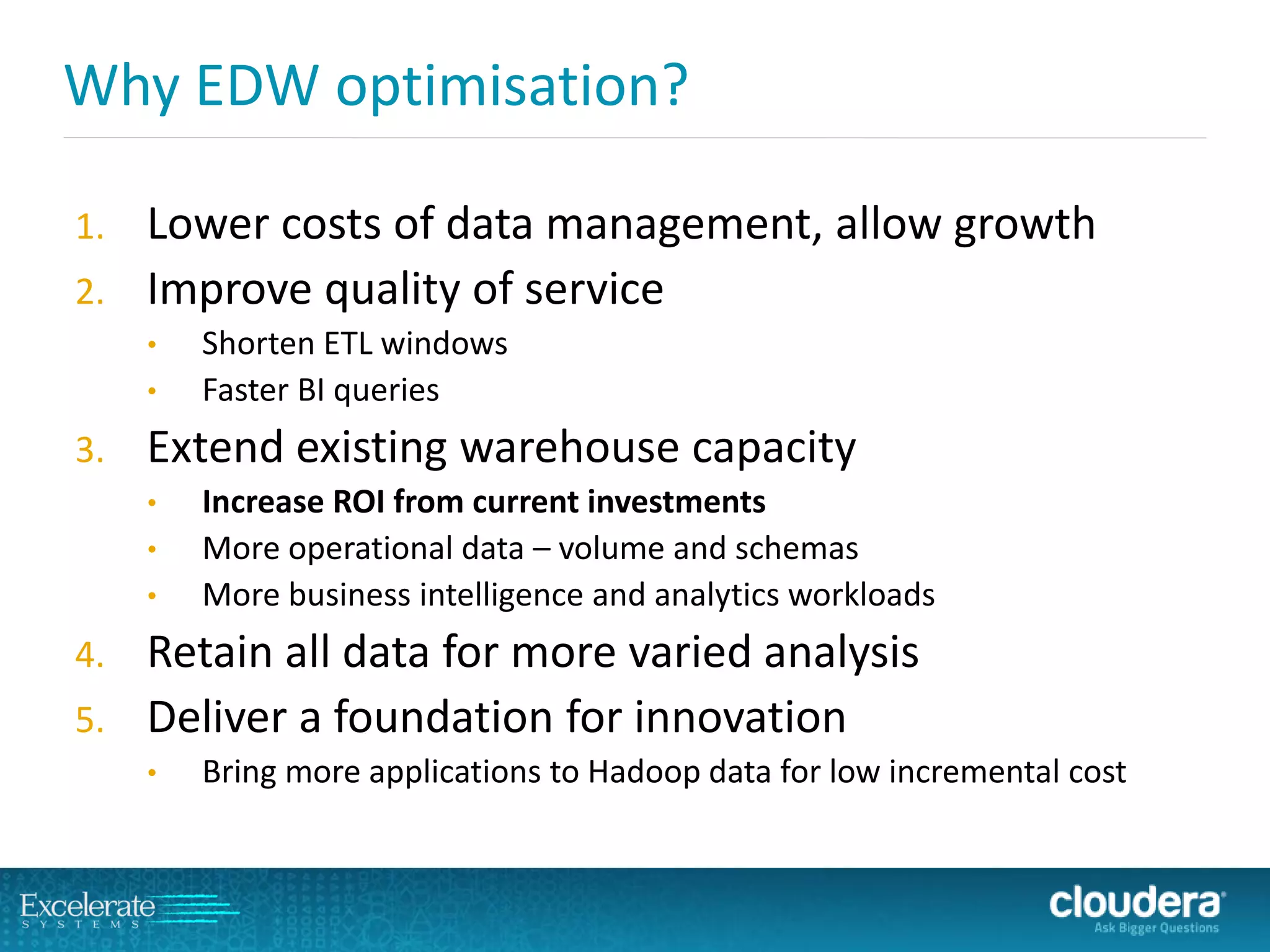 Why EDW optimisation? 
1.Lower costs of data management, allow growth 
2.Improve quality of service 
•Shorten ETL windows 
•Faster BI queries 
3.Extend existing warehouse capacity 
•Increase ROI from current investments 
•More operational data –volume and schemas 
•More business intelligence and analytics workloads 
4.Retain all data for more varied analysis 
5.Deliver a foundation for innovation 
•Bring more applications to Hadoop data for low incremental cost  