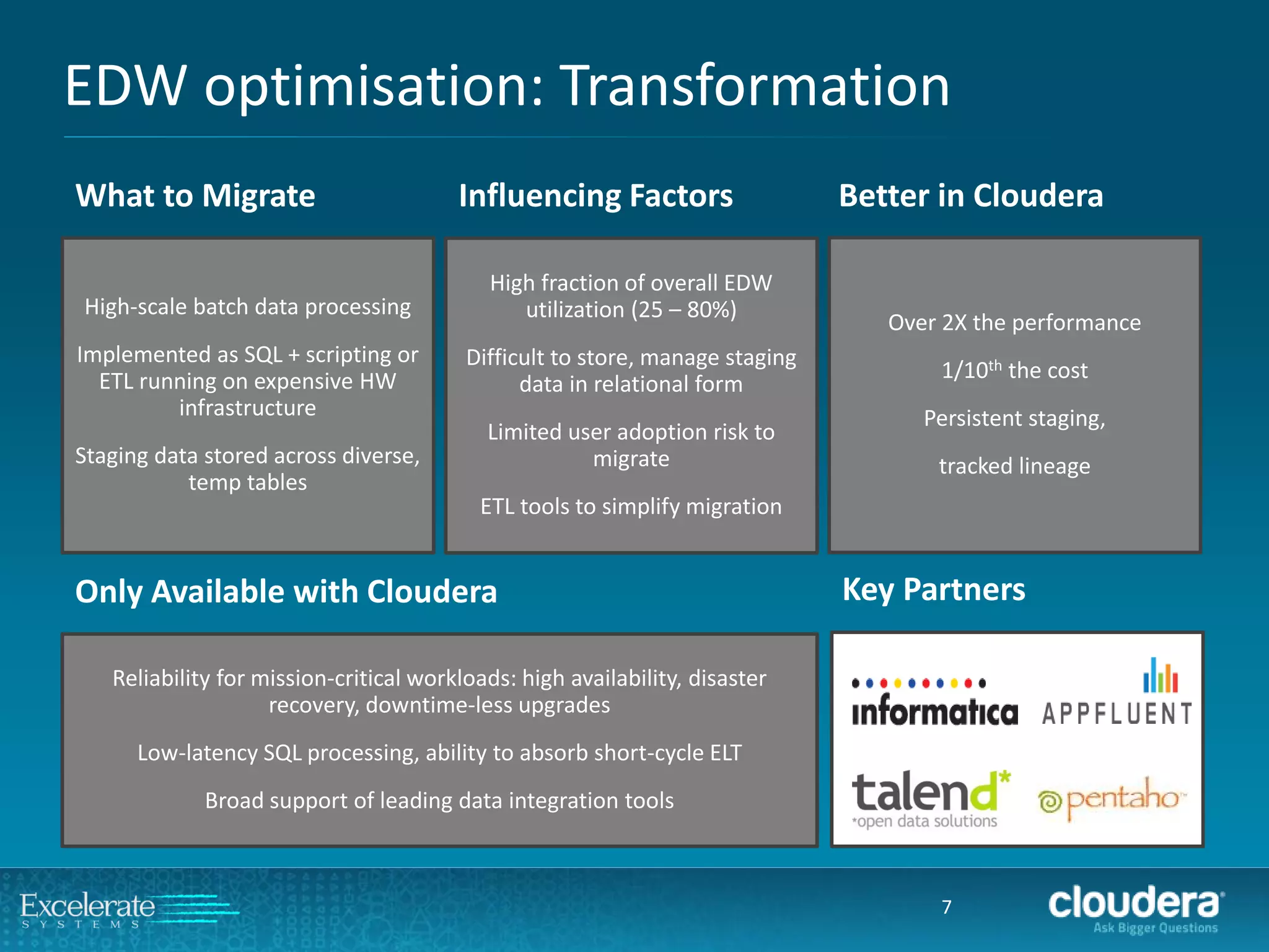 EDW optimisation: Transformation 
7 
High-scale batch data processing 
Implemented as SQL + scripting or ETL running on expensive HW infrastructure 
Staging data stored across diverse, temp tables 
High fraction of overall EDW utilization (25 –80%) 
Difficult to store, manage staging data in relational form 
Limited user adoption risk to migrate 
ETL tools to simplify migration 
Over 2X the performance 
1/10ththe cost 
Persistent staging, 
tracked lineage 
What to Migrate 
Influencing Factors 
Better in Cloudera 
Reliability for mission-critical workloads: high availability, disaster recovery, downtime-less upgrades 
Low-latency SQL processing, ability to absorb short-cycle ELT 
Broad support of leading data integration tools 
Only Available with Cloudera 
Key Partners  