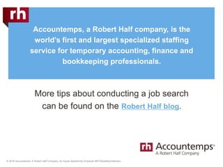 © 2018 Accountemps. A Robert Half Company. An Equal Opportunity Employer M/F/Disability/Veterans.
Accountemps, a Robert Half company, is the
world’s first and largest specialized staffing
service for temporary accounting, finance and
bookkeeping professionals.
More tips about conducting a job search
can be found on the Robert Half blog.
 