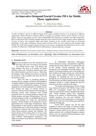 The International Journal of Engineering And Science (IJES)
||Volume|| 1 ||Issue|| 2 ||Pages|| 308-312 ||2012||
ISSN: 2319 – 1813 ISBN: 2319 – 1805
      An Innovative Octagonal Fractal Circular PIFA for Mobile
                        Phone Applications
                                         1
                                             S. Beril, 2 T. Anita Jones Mary
                          Department of Electronics and Communication, Karunya University


---------------------------------------------------------------Abstract-----------------------------------------------------------
Usually cell phones operate in different bands which require multiple antennas to be designed for different
applications. Planar Inverted F Antenna (PIFA) is popular for portable wireless devices because of its low
profile, small size and simple structure. Narrow Bandwidth still remained as a problem even after using PIFA.
But by using fractal PIFA antennas multiple bands have been achieved with a single antenna without significant
increase in space. Also octagonal shape and slotted structures in the circular patch helps in increasing
bandwidth. In this paper Octagonal Fractal slotted Circular PIFA has been proposed and designed using
FEKO. The results show that the proposed antenna can be used for integrating telecommunication services such
as GSM, 3G, HiperLAN, UMTS and WLAN in mobile phones with good efficiency and gain.

Keywords - Bandwidth, Fractal antenna, Mobile Phones, Octagonal antennas, Planar Inverted Fractal Antenna (PIFA).
----------------------------------------------------------------------------------------------------------------------------------------
Date of Submission: 13, December, 2012                                       Date of Publication: 30, December 2012
----------------------------------------------------------------------------------------------------------------------------------------

I. INTRODUCTION
                                                                              In Multi-Band Microstrip Rectangular
W       hen the cell phones were first introduced in the
        early days, they were very large in size and had
        very limited service areas. Cell phones had
                                                                     Fractal Antenna [1] using a decomposition algorithm,
                                                                     compactness has been obtained. For reducing the size
large antennas that have to be pulled out before                     of the antenna, Fractal geometries have been
                                                                     introduced in the rectangular microstrip antenna. The
making a phone call. Cell phone antennas may seem
                                                                     aspects of microstrip antennas such as the design have
like a fairly harmless issue but it is not so. Only when
                                                                     been studied in this paper and the size of the antenna
the antenna is more efficient, less power is consumed
                                                                     has been greatly reduced. Different theories and
by the device. This is possible only when the size of
                                                                     techniques for shrinking the size of an antenna
the antenna is small.
                                                                     through the use of fractals have been discussed in [2].
           There has been an increasing demand in
                                                                     Fractal antennas can obtain radiation pattern and input
antennas that are compact, conformal, and broadband.
A popular method of achieving these characteristics in               impedance similar to a longer antenna but take less
an antenna is by exploiting the property of fractals.                area due to the many contours of the shape.
Applications for fractal geometries in cellular devices                       The design and performance of three fractal
                                                                     loop antennas for passive UHF RFID [3] tags at 900
have become hot topics of research because of
                                                                     MHz was investigated. Fractal loop had better
consumer demand. Fractal antennas take advantage of
                                                                     radiation characteristics than the standard Koch fractal
delivering exactly what consumers need. Fractal
                                                                     loop. Fractal antennas gained their importance
geometries have two common properties namely self-
                                                                     because of its features of miniaturization, wideband,
similar property and space filling property. The self-
                                                                     multiple resonance, low cost and reliability. The
similarity property results in a multiband behaviour of
                                                                     antenna satisfied all the requirements in reducing the
the fractal antennas [1]. Using the self-similarity
                                                                     RFID tag size and cost by providing good impedance
property a fractal antenna can be designed to receive
                                                                     matching and high gain.
and transmit over a wide range of frequencies. Space
filling property is used mainly to reduce antenna size.                       Fractal PIFA antenna also [4] has been
                                                                     proposed to achieve the design of internal compact
Fractal antenna uses a self-similar design to maximize
                                                                     and broadband microstrip patch antennas. This paper
the length of a material with a total surface area. This
makes fractal antennas compact and wideband. The                     proposes a fractal which can be used as an internal
fractal element of the antenna allows it to have much                antenna solution with a wideband frequency response
                                                                     which covers the required operating frequency range
different resonance, i.e. it will act as an antenna for
                                                                     for mobile phone application.
many different electromagnetic frequencies. The
different resonances arise because of the fractal nature
of the antenna.


www.theijes.com                                               The IJES                                                     Page 308
 