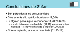 Conclusiones de Zofar
• Son parecidas a los de sus amigos
• Dios es más alto qué los hombres (11,5-9)
• Si alguien peca sigue la condena (11,20;20,6-29)
• por ello Job es un hombre falso (11,11), en su mano hay
iniquidad (11,14) y es malvado e impío (11,20;20,5)
• Si se arrepienta, la suerte cambiaría (11,13-19)
 