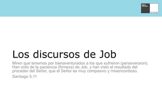 Los discursos de Job
Miren que tenemos por bienaventurados a los que sufrieron (perseveraron).
Han oído de la paciencia (firmeza) de Job, y han visto el resultado del
proceder del Señor, que el Señor es muy compasivo y misericordioso.
Santiago 5,11
 