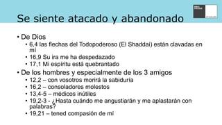 Se siente atacado y abandonado
• De Dios
• 6,4 las flechas del Todopoderoso (El Shaddai) están clavadas en
mí
• 16,9 Su ira me ha despedazado
• 17,1 Mi espíritu está quebrantado
• De los hombres y especialmente de los 3 amigos
• 12,2 – con vosotros morirá la sabiduría
• 16,2 – consoladores molestos
• 13,4-5 – médicos inútiles
• 19,2-3 - ¿Hasta cuándo me angustiarán y me aplastarán con
palabras?
• 19,21 – tened compasión de mí
 