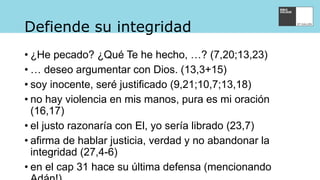 Defiende su integridad
• ¿He pecado? ¿Qué Te he hecho, …? (7,20;13,23)
• … deseo argumentar con Dios. (13,3+15)
• soy inocente, seré justificado (9,21;10,7;13,18)
• no hay violencia en mis manos, pura es mi oración
(16,17)
• el justo razonaría con El, yo sería librado (23,7)
• afirma de hablar justicia, verdad y no abandonar la
integridad (27,4-6)
• en el cap 31 hace su última defensa (mencionando
 