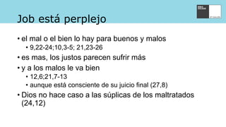 Job está perplejo
• el mal o el bien lo hay para buenos y malos
• 9,22-24;10,3-5; 21,23-26
• es mas, los justos parecen sufrir más
• y a los malos le va bien
• 12,6;21,7-13
• aunque está consciente de su juicio final (27,8)
• Dios no hace caso a las súplicas de los maltratados
(24,12)
 