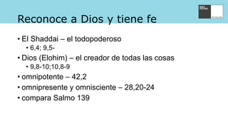 Reconoce a Dios y tiene fe
• El Shaddai – el todopoderoso
• 6,4; 9,5-
• Dios (Elohim) – el creador de todas las cosas
• 9,8-10;10,8-9
• omnipotente – 42,2
• omnipresente y omnisciente – 28,20-24
• compara Salmo 139
 