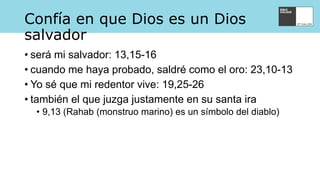 Confía en que Dios es un Dios
salvador
• será mi salvador: 13,15-16
• cuando me haya probado, saldré como el oro: 23,10-13
• Yo sé que mi redentor vive: 19,25-26
• también el que juzga justamente en su santa ira
• 9,13 (Rahab (monstruo marino) es un símbolo del diablo)
 