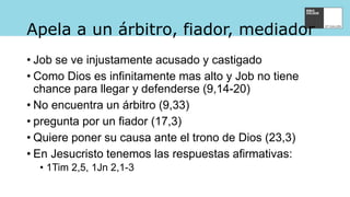 Apela a un árbitro, fiador, mediador
• Job se ve injustamente acusado y castigado
• Como Dios es infinitamente mas alto y Job no tiene
chance para llegar y defenderse (9,14-20)
• No encuentra un árbitro (9,33)
• pregunta por un fiador (17,3)
• Quiere poner su causa ante el trono de Dios (23,3)
• En Jesucristo tenemos las respuestas afirmativas:
• 1Tim 2,5, 1Jn 2,1-3
 