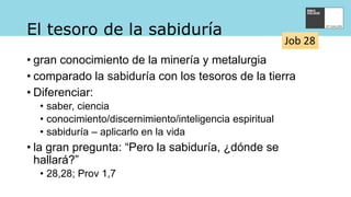 El tesoro de la sabiduría
• gran conocimiento de la minería y metalurgia
• comparado la sabiduría con los tesoros de la tierra
• Diferenciar:
• saber, ciencia
• conocimiento/discernimiento/inteligencia espiritual
• sabiduría – aplicarlo en la vida
• la gran pregunta: “Pero la sabiduría, ¿dónde se
hallará?”
• 28,28; Prov 1,7
Job 28
 
