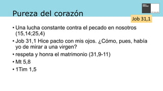 Pureza del corazón
• Una lucha constante contra el pecado en nosotros
(15,14;25,4)
• Job 31,1 Hice pacto con mis ojos. ¿Cómo, pues, había
yo de mirar a una virgen?
• respeta y honra el matrimonio (31,9-11)
• Mt 5,8
• 1Tim 1,5
Job 31,1
 