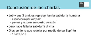 Conclusión de las charlas
• Job y sus 3 amigos representan la sabiduría humana
• experiencia por ver y oír
• pensar y razonar en nuestro corazón
• pero hace falta la sabiduría divina
• Dios se tiene que revelar por medio de su Espíritu
• 1Cor 2,6-16
 