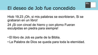El deseo de Job fue concedido
Hiob 19,23 ¡Oh, si mis palabras se escribieran, Si se
grabaran en un libro!
24 ¡Si con cincel de hierro y con plomo Fueran
esculpidas en piedra para siempre!
• El libro de Job es parte de la Biblia.
• La Palabra de Dios se queda para toda la eternidad.
 