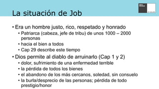 La situación de Job
• Era un hombre justo, rico, respetado y honrado
• Patriarca (cabeza, jefe de tribu) de unos 1000 – 2000
personas
• hacia el bien a todos
• Cap 29 describe este tiempo
• Dios permite al diablo de arruinarlo (Cap 1 y 2)
• dolor, sufrimiento de una enfermedad terrible
• la pérdida de todos los bienes
• el abandono de los más cercanos, soledad, sin consuelo
• la burla/desprecio de las personas; pérdida de todo
prestigio/honor
 