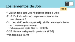 Los lamentos de Job
• 1,22: En todo esto Job no pecó ni culpó a Dios.
• 2,10: En todo esto Job no pecó con sus labios.
• pero el corazón?
• 3,1: Job abrió su boca y maldijo el día de su nacimiento
• su corazón se puso amargo
• hubo reproche hacía Dios (v. 11,20,23)
• 3,26: tiene una depresión profunda (6,2-3)
• Ver Jeremías 15,10
Job 3
 