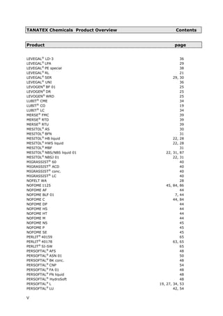 TANATEX Chemicals Product Overview Contents
Product page
LEVEGAL®
LD-3 36
LEVEGAL®
LPA 29
LEVEGAL®
PE special 38
LEVEGAL®
RL 21
LEVEGAL®
SER 29, 30
LEVEGAL®
UNI 36
LEVOGEN®
BF 01 25
LEVOGEN®
DR 25
LEVOGEN®
WRD 25
LUBIT®
CME 34
LUBIT®
CO 19
LUBIT®
LC 34
MERSE®
FMC 39
MERSE®
RTD 39
MERSE®
RTU 39
MESITOL®
AS 30
MESITOL®
BFN 31
MESITOL®
HB liquid 22, 28
MESITOL®
HWS liquid 22, 28
MESITOL®
MBF 31
MESITOL®
NBS/NBS liquid 01 22, 31, 87
MESITOL®
NBSJ 01 22, 31
MIGRASSIST®
60 40
MIGRASSIST®
ACD 40
MIGRASSIST®
conc. 40
MIGRASSIST®
LC 40
NOFELT WA 28
NOFOME 1125 45, 84, 86
NOFOME AF 44
NOFOME BLF 01 7, 44
NOFOME C 44, 84
NOFOME DP 44
NOFOME HS 44
NOFOME HT 44
NOFOME M 44
NOFOME NS 45
NOFOME P 45
NOFOME SE 45
PERLIT®
40159 65
PERLIT®
40178 63, 65
PERLIT®
SI-SW 65
PERSOFTAL®
AFS 48
PERSOFTAL®
ASN 01 50
PERSOFTAL®
BK conc. 48
PERSOFTAL®
CNP 54
PERSOFTAL®
FA 01 48
PERSOFTAL®
FN liquid 48
PERSOFTAL®
HydroSoft 48
PERSOFTAL®
L 19, 27, 34, 53
PERSOFTAL®
LU 42, 54
V
 