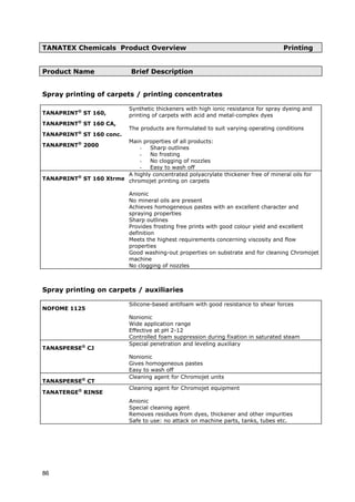 TANATEX Chemicals Product Overview Printing
Product Name Brief Description
TANAPRINT®
ST 160,
- Sharp outlines
- Easy to wash off
Spray printing of carpets / printing concentrates
TANAPRINT®
ST 160 CA,
TANAPRINT®
ST 160 conc.
TANAPRINT®
2000
Synthetic thickeners with high ionic resistance for spray dyeing and
printing of carpets with acid and metal-complex dyes
The products are formulated to suit varying operating conditions
Main properties of all products:
- No frosting
- No clogging of nozzles
TANAPRINT®
ST 160 Xtrme
A highly concentrated polyacrylate thickener free of mineral oils for
chromojet printing on carpets
Anionic
No mineral oils are present
Achieves homogeneous pastes with an excellent character and
spraying properties
Sharp outlines
Provides frosting free prints with good colour yield and excellent
definition
No clogging of nozzles
Meets the highest requirements concerning viscosity and flow
properties
Good washing-out properties on substrate and for cleaning Chromojet
machine
Spray printing on carpets / auxiliaries
NOFOME 1125
Silicone-based antifoam with good resistance to shear forces
Nonionic
Wide application range
Effective at pH 2-12
Controlled foam suppression during fixation in saturated steam
TANASPERSE®
CJ
Special penetration and leveling auxiliary
Nonionic
Gives homogeneous pastes
Easy to wash off
TANASPERSE®
CT
Cleaning agent for Chromojet units
TANATERGE®
RINSE
Cleaning agent for Chromojet equipment
Anionic
Safe to use: no attack on machine parts, tanks, tubes etc.
Special cleaning agent
Removes residues from dyes, thickener and other impurities
86
 