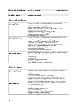 TANATEX Chemicals Product Overview Pretreatment
Product Name Brief Description
Boiling-off auxiliaries
BAYLASE®
EVO
Enzyme for BioScouring natural cellulosics and their blends
Substitute for alkaline boiling-off
Can be combined with enzymatic desizing
Can be used in all common processes in the textile industry
Excellent hydrophilic properties
Improves bleaching properties and dye uptake
Excellent appearance, soft hand, good technical grades
Reliable processing, simple to handle
Environment-friendly process
BAYLASE®
EVO PLUS
Enzyme for BioScouring and desizing of cotton and cotton blends
Enzymatic scouring with simultaneous desizing
Suitable for all common processes in the textile industry
Excellent scouring effect and hydrophilic properties
Bleaching is often unnecessary for dark and opaque shades
Fabric has an excellent appearance and soft hand
Simple recipes, reliable processing
Does not corrode machinery
Significant reduction in wastewater loads
Very economical
BAYSOLEX®
KA 01
Boiling-off auxiliary with high stability to alkali for the pretreatment
of natural cellulosic fibers; contains surfactants
Anionic/nonionic
Biodegradable
Excellent in continuous processes
Chelating properties
Stable to alkali up to 240 g/l caustic soda
Chelating agents
BAYSOLEX®
42062
Chelating and aftersoaping agent for reactive dyeing and printing
Anionic
Biological elimination
Auxiliary to remove reactive dye hydrolysate
Prevents staining and spotting of unprinted sections of fabric
Prevents cross-staining of discharge prints on grounds dyed with
direct dyes during washing-off
Effective in continuous washing-off processes, even at under 95 °C
BAYSOLEX®
EXT
Chelating auxiliary for demineralization and removal of impurities
from natural cellulosic fibers
Anionic
Chelating and dispersing properties
For acid demineralization
Reduces insoluble deposits of Ca compounds
Improves whiteness and absorbency
Suitable for neutralizing bleaching alkali
2
 