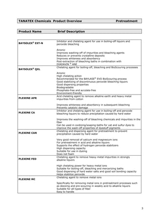 TANATEX Chemicals Product Overview Pretreatment
Product Name Brief Description
BAYSOLEX®
EXT-N
Inhibitor and chelating agent for use in boiling-off liquors and
peroxide bleaching
Anionic
Improves washing-off of impurities and bleaching agents
Reduces or prevents crystalline deposits
Improves whiteness and absorbency
Post-extraction of bleaching baths in combination with
DIADAVIN ®
ANE
BAYSOLEX®
QXL
Chelating agent for boiling-off, bleaching and BioScouring processes
Anionic
High chelating action
Recommended for the BAYLASE®
EVO BioScouring process
Good stabilizing of discontinuous peroxide bleaching liquors
Good dispersing properties
Biodegradable
Phosphate-free and acrylate-free
Environment-friendly
PLEXENE APR
Acid chelating agent to remove alkaline earth and heavy metal
impurities from cotton
Improves whiteness and absorbency in subsequent bleaching
Prevents catalytic damage
PLEXENE CA
Inhibitor and chelating agent for use in boiling-off and peroxide
bleaching liquors to reduce precipitation caused by hard water
Improves the washing-off of bleaching chemicals and impurities in the
fiber
Can be used in oxidizing/soaping baths for vat and sulfur dyes to
improve the wash-off properties of dyestuff pigments
PLEXENE CAN
Chelating and dispersing agent for pretreatment to prevent
precipitation caused by hard water
Very good removal of calcium and magnesium ions
For pretreatment in acid and alkaline liquors
Supports the effect of hydrogen peroxide stabilizers
High dispersing capacity
Suitable for use in dyeing
Does not foam
PLEXENE FED
Chelating agent to remove heavy metal impurities in strongly
alkaline liquors
High chelating power for heavy metal ions
Suitable for boiling-off, bleaching and mercerizing baths
Good dispersing of hard water salts and good soil bonding capacity
Helps stabilize peroxide
PLEXENE MC
Chelating agent to remove metal ions
Specifically for removing metal ions in pretreatment processes such
as desizing and pre-scouring in weakly acid to alkaline liquors
Suitable for all types of fiber
Easy to handle
3
 
