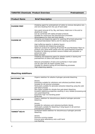 TANATEX Chemicals Product Overview Pretreatment
Product Name Brief Description
PLEXENE PREP
Chelating agent for pretreatment of cotton to remove disruptive ions
and ions resulting from the use of hard water
Very good removal of Ca, Mg, and heavy metal ions in the acid to
alkaline pH range
Can be combined with alpha-amylase products
Suitable for continuous and discontinuous processes
Advantageous for linen and linen blends
PLEXENE SP
Chelating and dispersing agent for washing-off printed polyamide
and polyamide/elastan fabrics and for desizing synthetics
High buffering capacity in alkaline liquors
Good chelating and dispersing properties
Optimum product for washing off printed PA and PA/elastan fibers to
produce very good white resists and very good fastness properties
Excellent for desizing synthetic wovens treated with polyester or
polyacrylic sizes
Does not foam
PLEXENE UL
Chelating and dispersing agent for alkaline earths in dyeing and
pretreatment of cotton and cotton blends
Reduces precipitation of dyes and auxiliaries in hard water
Can be used with all metal-complex dyes
Suitable for alkaline boiling-off and bleaching processes
High dispersing capacity
Bleaching stabilizers
BAYSTABIL®
DB
Organic stabilizer for alkaline hydrogen peroxide bleaching
Anionic
Extremely suitable for cellulosics and cellulosic/synthetic blends
Suitable for all common processes
Particularly suitable for peroxide extraction bleaching using the cold
pad-batch process
Also highly suitable for silicate-free pad-steam bleaching
Excellent stabilizing properties resulting in very reliable processing and
very good bleaching
Extremely high iron-bonding power
EDTA-free
BAYSTABIL®
LF
Organic stabilizer for discontinuous alkaline hydrogen peroxide
bleaching
Anionic
Suitable for cellulosics and cellulosic/synthetic blends
Particularly suitable for bleaching in long liquors in all common
pretreatment systems
TANNEX®
BCA-N
Surfactant-based stabilizer for discontinuous hydrogen peroxide
bleaching
Anionic
Prevents running creases
Ensures good absorbency and a soft hand
Low-foaming
4
 