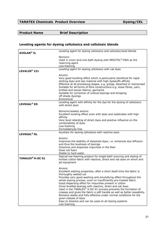 TANATEX Chemicals Product Overview Dyeing/CEL
Product Name Brief Description
Leveling agents for dyeing cellulosics and cellulosic blends
AVOLAN®
IL
Leveling agent for dyeing cellulosics and cellulosic/wool blends
Nonionic
Used in union acid one-bath dyeing with MESITOL®
HWS as the
reserving agent
Low-foaming
LEVALIN®
221
Leveling agent for dyeing cellulosics with vat dyes
Anionic
Very good levelling effect which is particularly beneficial for rapid
striking dyes and dye material with high dyestuffs affinity
Effective at all processing stages, e.g. greige, bleached or mercerised
Suitable for all forms of fibre constructions e.g. loose fibres, yarn,
knitted and woven fabrics, garments
Suitable for correction of unlevel dyeings and stripping
off-shade dyeings
Economical
LEVEGAL®
ED
Leveling agent with affinity for the dye for the dyeing of cellulosics
with direct dyes
Nonionic/weakly anionic
Excellent leveling effect even with dyes and substrates with high
affinity
Very level retarding of direct dyes and positive influence on the
combinability of dyes
Low-foaming
Formaldehyde-free
LEVEGAL®
RL
Auxiliary for dyeing cellulosics with reactive dyes
Anionic
Improves the stability of dissolved dyes, i.e. enhances dye diffusion
and thus the levelness of dyeings
Dissolves and disperses impurities in the fiber
Does not foam
Stable to hard water
TANALEV®
K-DC 01
Special low foaming product for single-bath scouring and dyeing of
knitted cotton fabric with reactive, direct and vat dyes on winch and
jet equipment
Anionic
Excellent wetting properties; after a short dwell time the fabric is
thoroughly wetted out
Provides very good washing and emulsifying effect throughout the
whole dyeing process, even on insufficiently pre-treated fabric
Good dispersing effect for impurities present in cotton
Gives levelled dyeings with reactive, direct and vat dyes
Used in the TANALEV®
K-DC 01 process prevents the formation of
creases and gives the fabric a soft handle as well as better sewability
Remains stable and fully effective under normal conditions for the
given classes of dyes
Easy to dissolve and can be used on all dosing systems
Low foaming
21
 