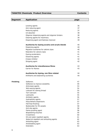 TANATEX Chemicals Product Overview Contents
Segment Application page
Leveling agents 36
Anti-reducing agent 37
Reducing agents 37
UV-absorber 38
Oligomer dispersing agents and oligomer binders 38
Cleaning agents for machinery 39
Dispersing agent and fastness improver 39
Auxiliaries for dyeing acrylics and acrylic blends 40
Dispersing agents 40
Migration auxiliaries for cationic dyes 40
Retarders for cationic dyes 41
Dyeing accelerators 41
Dissolving agents 41
Crease inhibitor 42
Stripping agent 42
Auxiliaries for miscellaneous fibres 43
Carrier for Nomex 43
Auxiliaries for dyeing, non fibre related 44
Antifoams and deaerating auxiliaries 44
Finishing Softeners 47
Softeners to improve sewability 49
Anticrease agents 53
Wet-waxing agents 54
Lubicant for sewing thread 55
Yarn lubricant 55
Lubricants 55
Antistatic agents 56
Hydrophility agents 57
Polyurethane dispersions 57
Felt-free-finishing 57
Bodybuilder for PA carpets 58
Anti-slip agents 58
Flame-proofing agent 58
Biopolishing enzymes 59
Crosslinkers 60
Oil and water-repellant agents 61
Water/oil-repellant and antisoiling agents 62
Antisoiling agent 63
Antishedding agent 63
Extenders 63
II
 