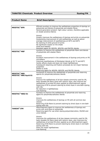 TANATEX Chemicals Product Overview Dyeing/PA
Product Name Brief Description
MESITOL®
BFN
Efficient auxiliary to improve the wetfastness properties of dyeings on
polyamide and blends of polyamide and elastan fibres
Second generation product: light colour version, therefore applicable
on shade sensitive fabrics
Anionic
Greatly improves the wetfastness of dyeings and prints on polyamide
Outstanding improvement of cold wetfastness as well as above
average improvement of washfastness at 50°C and 60°C
No staining of white ground of prints
No significant impact on the shade
Good acid stability
Resistant agent for WO/PA, WO/CEL and PA/CEL blends
MESITOL®
MBF
Auxiliary to improve the wetfastness of polyamide fibers and blends
of polyamide with elastan fibers
Anionic
Excellent improvement in the wetfastness of dyeings and prints on PA
microfibers
Improves washfastness of PA/elastan blends at 50 °C and 60°C
Hardly affects shade and does not impair lightfastness
Subsequent steaming and fixation processes do not impair fastness
properties
Stable to acids
Reserving agent for WO/PA, WO/CEL and PA/CEL blends
MESITOL®
NBS
MESITOL®
NBS liquid 01
Auxiliaries to improve the wetfastness of polyamide and reserving
agents for polyamide/cellulosic blends
Anionic
Improve the wetfastness of all dye classes commonly used for PA,
basic dyeable PA fibers dyed with cationic dyes; also improve the
wetfastness of printed PA when applied as aftertreatment agents
Reserving of PA to prevent staining by direct dyes in one-bath dyeing
with CEL
No reduction in lightfastness
Low-foaming
MESITOL®
NBSJ 01
Auxiliary to improve the wetfastness of polyamide and reserving
agent for polyamide/cellulosic blends
Anionic
Improves the wetfastness of dyeings on PA with all common dye
classes
Reserving of PA fibers to prevent staining by direct dyes in one-bath
dyeing with CEL
TANEDE®
IFM
Aftertreatment agent to improve the wetfastness of dyeings and
prints with acid dyes on polyamide
Reserving agent for use when dyeing polyamide/cotton, PA/WO and
union blends
Anionic
Improves the wetfastness of all dye classes commonly used for PA,
basic dyeable PA fibers dyed with cationic dyes; also improves the
wetfastness of printed PA when applied as an aftertreatment agent
Reserving of PA fibers to prevent staining by direct dyes in one-bath
dyeing with CEL
Does not impair lightfastness
Low-foaming
31
 